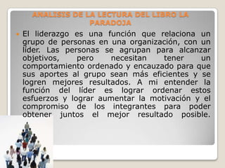 ANALISIS DE LA LECTURA DEL LIBRO LA
PARADOJA


El liderazgo es una función que relaciona un
grupo de personas en una organización, con un
líder. Las personas se agrupan para alcanzar
objetivos,
pero
necesitan
tener
un
comportamiento ordenado y encauzado para que
sus aportes al grupo sean más eficientes y se
logren mejores resultados. A mi entender la
función del líder es lograr ordenar estos
esfuerzos y lograr aumentar la motivación y el
compromiso de los integrantes para poder
obtener juntos el mejor resultado posible.

 