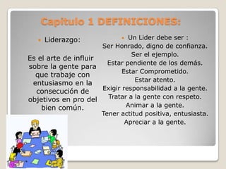 Capitulo 1 DEFINICIONES:
Un Lider debe ser :
Ser Honrado, digno de confianza.
Ser el ejemplo.
Es el arte de influir
Estar pendiente de los demás.
sobre la gente para
Estar Comprometido.
que trabaje con
Estar atento.
entusiasmo en la
Exigir responsabilidad a la gente.
consecución de
Tratar a la gente con respeto.
objetivos en pro del
Animar a la gente.
bien común.
Tener actitud positiva, entusiasta.
Apreciar a la gente.


Liderazgo:



 