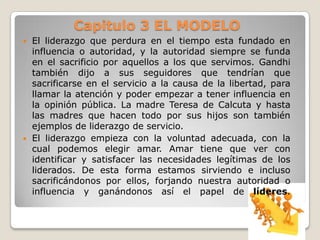Capitulo 3 EL MODELO




El liderazgo que perdura en el tiempo esta fundado en
influencia o autoridad, y la autoridad siempre se funda
en el sacrificio por aquellos a los que servimos. Gandhi
también dijo a sus seguidores que tendrían que
sacrificarse en el servicio a la causa de la libertad, para
llamar la atención y poder empezar a tener influencia en
la opinión pública. La madre Teresa de Calcuta y hasta
las madres que hacen todo por sus hijos son también
ejemplos de liderazgo de servicio.
El liderazgo empieza con la voluntad adecuada, con la
cual podemos elegir amar. Amar tiene que ver con
identificar y satisfacer las necesidades legítimas de los
liderados. De esta forma estamos sirviendo e incluso
sacrificándonos por ellos, forjando nuestra autoridad o
influencia y ganándonos así el papel de líderes.

 