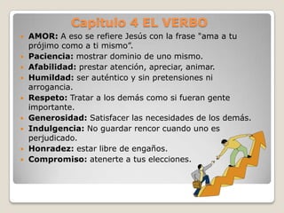Capitulo 4 EL VERBO











AMOR: A eso se refiere Jesús con la frase "ama a tu
prójimo como a ti mismo”.
Paciencia: mostrar dominio de uno mismo.
Afabilidad: prestar atención, apreciar, animar.
Humildad: ser auténtico y sin pretensiones ni
arrogancia.
Respeto: Tratar a los demás como si fueran gente
importante.
Generosidad: Satisfacer las necesidades de los demás.
Indulgencia: No guardar rencor cuando uno es
perjudicado.
Honradez: estar libre de engaños.
Compromiso: atenerte a tus elecciones.

 