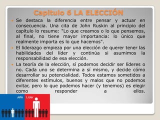 Capitulo 6 LA ELECCIÓN






Se destaca la diferencia entre pensar y actuar en
consecuencia. Una cita de John Ruskin al principio del
capítulo lo resume: "Lo que creamos o lo que pensemos,
al final, no tiene mayor importancia: lo único que
realmente importa es lo que hacemos".
El liderazgo empieza por una elección de querer tener las
habilidades del líder y continúa si asumimos la
responsabilidad de esa elección.
La teoría de la elección, sí podemos decidir ser líderes o
no. Cada uno se determina a sí mismo, y decide cómo
desarrollar su potencialidad. Todos estamos sometidos a
diferentes estímulos, buenos y malos que no podemos
evitar, pero lo que podemos hacer (y tenemos) es elegir
como
responder
a
ellos.

 