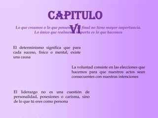 Capitulo
VI

Lo que creamos o lo que pensemos, al final no tiene mayor importancia.
Lo único que realmente importa es lo que hacemos

El determinismo significa que para
cada suceso, físico o mental, existe
una causa

La voluntad consiste en las elecciones que
hacemos para que nuestros actos sean
consecuentes con nuestras intenciones

El liderazgo no es una cuestión de
personalidad, posesiones o carisma, sino
de lo que tú eres como persona

 