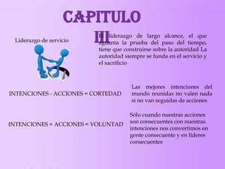 Capitulo
III

Liderazgo de servicio

El liderazgo de largo alcance, el que
aguanta la prueba del paso del tiempo,
tiene que construirse sobre la autoridad La
autoridad siempre se funda en el servicio y
el sacrificio

INTENCIONES - ACCIONES = CORTEDAD

INTENCIONES + ACCIONES = VOLUNTAD

Las mejores intenciones del
mundo reunidas no valen nada
si no van seguidas de acciones
Sólo cuando nuestras acciones
son consecuentes con nuestras
intenciones nos convertimos en
gente consecuente y en líderes
consecuentes

 