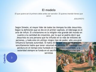 El modelo
El que quiera ser el primero debe antes ser servidor. Si quieres mandar tienes que
servir.
JESUCRISTO

Según Simeón, el mayor líder de todos los tiempos ha sido Jesucristo.
Según la definición que se dio en el primer capítulo, el liderazgo es el
arte de influir. El cristianismo es la religión más grande del mundo en
cuanto a la cantidad de creyentes, por lo que se podría decir que
Jesucristo es una persona que ha influido en la vida de millones de
personas, y todo esto sin utilizar ningún tipo de poder, sólo una gran
influencia llamada autoridad. Él había dicho que para ser el primero,
sencillamente había que tener voluntad de servicio. El liderazgo que
perdura en el tiempo esta fundado en influencia o autoridad, y la
autoridad siempre se funda en el sacrificio por aquellos a los que
servimos

3

 