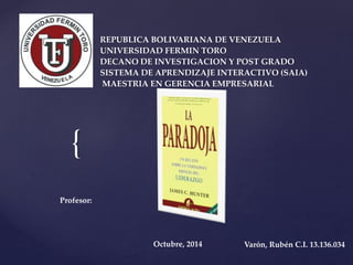 { 
REPUBLICA BOLIVARIANA DE VENEZUELA 
UNIVERSIDAD FERMIN TORO 
DECANO DE INVESTIGACION Y POST GRADO 
SISTEMA DE APRENDIZAJE INTERACTIVO (SAIA) 
MAESTRIA EN GERENCIA EMPRESARIAL 
Profesor: 
Octubre, 2014 Varón, Rubén C.I. 13.136.034 
 