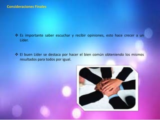 Consideraciones Finales 
 Es importante saber escuchar y recibir opiniones, esto hace crecer a un 
Líder. 
 El buen Líder se destaca por hacer el bien común obteniendo los mismos 
resultados para todos por igual. 
