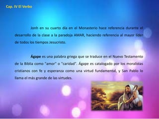 Cap. IV El Verbo 
Jonh en su cuarto día en el Monasterio hace referencia durante el 
desarrollo de la clase a la paradoja AMAR, haciendo referencia al mayor líder 
de todos los tiempos Jesucristo. 
Ágape es una palabra griega que se traduce en el Nuevo Testamento 
de la Biblia como "amor" o "caridad". Ágape es catalogado por los moralistas 
cristianos con fe y esperanza como una virtud fundamental, y San Pablo lo 
llama el más grande de las virtudes. 
 