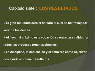 Capitulo siete : LOS RESULTADOS 
El gran resultado será el fin para el cual se ha trabajado: 
servir a los demás. 
Al llevar al máximo esta vocación se entregara calidad a 
todos los procesos organizacionales. 
La disciplina, la dedicación y el esfuerzo como objetivos 
nos ayuda a obtener resultados. 
 