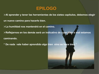 EPILOGO 
Al aprender y tener las herramientas de los sietes capítulos, debemos elegir 
un nuevo camino para hacerlo bien. 
La humildad nos mantendrá en el camino. 
Reflejarnos en los demás será un indicativo de cuan bien o mal estamos 
caminando. 
“ De nada vale haber aprendido algo bien sino se hace bien ” 
