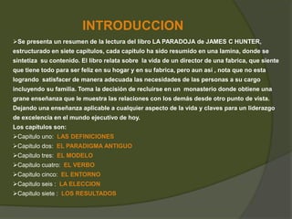INTRODUCCION 
Se presenta un resumen de la lectura del libro LA PARADOJA de JAMES C HUNTER, 
estructurado en siete capítulos, cada capitulo ha sido resumido en una lamina, donde se 
sintetiza su contenido. El libro relata sobre la vida de un director de una fabrica, que siente 
que tiene todo para ser feliz en su hogar y en su fabrica, pero aun así , nota que no esta 
logrando satisfacer de manera adecuada las necesidades de las personas a su cargo 
incluyendo su familia. Toma la decisión de recluirse en un monasterio donde obtiene una 
grane enseñanza que le muestra las relaciones con los demás desde otro punto de vista. 
Dejando una enseñanza aplicable a cualquier aspecto de la vida y claves para un liderazgo 
de excelencia en el mundo ejecutivo de hoy. 
Los capítulos son: 
Capitulo uno: LAS DEFINICIONES 
Capitulo dos: EL PARADIGMA ANTIGUO 
Capitulo tres: EL MODELO 
Capitulo cuatro: EL VERBO 
Capitulo cinco: EL ENTORNO 
Capitulo seis : LA ELECCION 
Capitulo siete : LOS RESULTADOS 
 