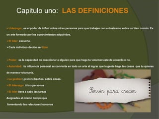 Capitulo uno: LAS DEFINICIONES 
Liderazgo: es el poder de influir sobre otras personas para que trabajen con entusiasmo sobre un bien común. Es 
un arte formado por los conocimientos adquiridos. 
El líder: escucha. 
Cada individuo decide ser líder 
Poder: es la capacidad de coaccionar a alguien para que haga tu voluntad este de acuerdo o no. 
Autoridad: tu influencia personal se convierte en todo un arte al lograr que la gente haga las cosas que tu quieres 
de manera voluntaria. 
La gestion: gestiona hechos, sobre cosas. 
El liderazgo: lidera personas 
El líder lleva a cabo las tareas 
Asignadas al mismo tiempo que 
fomentando las relaciones humanas 
 