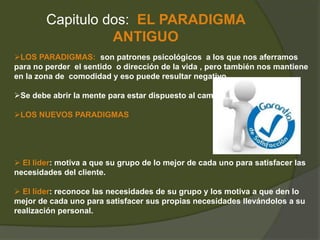 Capitulo dos: EL PARADIGMA 
ANTIGUO 
LOS PARADIGMAS: son patrones psicológicos a los que nos aferramos 
para no perder el sentido o dirección de la vida , pero también nos mantiene 
en la zona de comodidad y eso puede resultar negativo. 
Se debe abrir la mente para estar dispuesto al cambio. 
LOS NUEVOS PARADIGMAS 
 El líder: motiva a que su grupo de lo mejor de cada uno para satisfacer las 
necesidades del cliente. 
 El líder: reconoce las necesidades de su grupo y los motiva a que den lo 
mejor de cada uno para satisfacer sus propias necesidades llevándolos a su 
realización personal. 
 