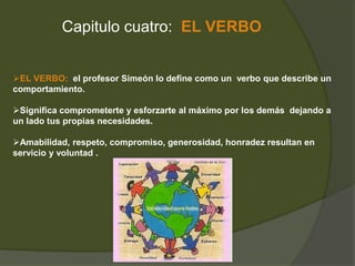 Capitulo cuatro: EL VERBO 
EL VERBO: el profesor Simeón lo define como un verbo que describe un 
comportamiento. 
Significa comprometerte y esforzarte al máximo por los demás dejando a 
un lado tus propias necesidades. 
Amabilidad, respeto, compromiso, generosidad, honradez resultan en 
servicio y voluntad . 
 