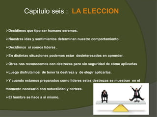 Capitulo seis : LA ELECCION 
Decidimos que tipo ser humano seremos. 
Nuestras idas y sentimientos determinan nuestro comportamiento. 
Decidimos si somos lideres . 
En distintas situaciones podemos estar desinteresados en aprender. 
Otras nos reconocemos con destrezas pero sin seguridad de cómo aplicarlas 
Luego disfrutamos de tener la destreza y de elegir aplicarlas. 
Y cuando estamos preparados como lideres estas destrezas se muestran en el 
momento necesario con naturalidad y certeza. 
El hombre se hace a si mismo. 
 