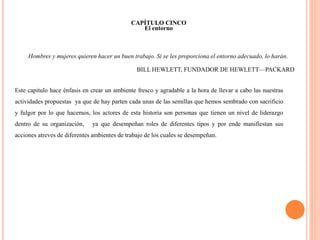 CAPÍTULO CINCO 
El entorno 
Hombres y mujeres quieren hacer un buen trabajo. Si se les proporciona el entorno adecuado, lo harán. 
BILL HEWLETT, FUNDADOR DE HEWLETT—PACKARD 
Este capitulo hace énfasis en crear un ambiente fresco y agradable a la hora de llevar a cabo las nuestras 
actividades propuestas ya que de hay parten cada unas de las semillas que hemos sembrado con sacrificio 
y fulgor por lo que hacemos, los actores de esta historia son personas que tienen un nivel de liderazgo 
dentro de su organización, ya que desempeñan roles de diferentes tipos y por ende manifiestan sus 
acciones atreves de diferentes ambientes de trabajo de los cuales se desempeñan. 
 