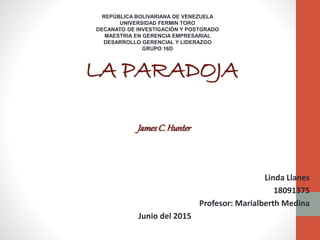 LA PARADOJA
Linda Llanes
18091375
Profesor: Marialberth Medina
Junio del 2015
JamesC. Hunter
REPÚBLICA BOLIVARIANA DE VENEZUELA
UNIVERSIDAD FERMIN TORO
DECANATO DE INVESTIGACIÓN Y POSTGRADO
MAESTRIA EN GERENCIA EMPRESARIAL
DESARROLLO GERENCIAL Y LIDERAZGO
GRUPO 16D
 