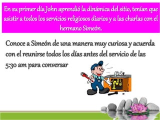 En su primer día John aprendió la dinámica del sitio, tenían que
asistir a todos los servicios religiosos diarios y a las charlas con el
hermano Simeón.
Conoce a Simeón de una manera muy curiosa y acuerda
con el reunirse todos los días antes del servicio de las
5:30 am para conversar
 