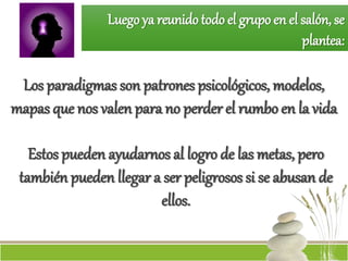 Luego ya reunido todo el grupo en el salón, se
plantea:
Los paradigmas son patrones psicológicos, modelos,
mapas que nos valen para no perder el rumbo en la vida
Estos pueden ayudarnos al logro de las metas, pero
también pueden llegar a ser peligrosos si se abusan de
ellos.
 