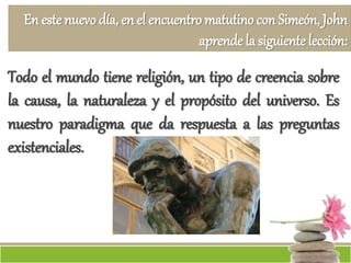En este nuevo día, en el encuentro matutino con Simeón, John
aprende la siguiente lección:
Todo el mundo tiene religión, un tipo de creencia sobre
la causa, la naturaleza y el propósito del universo. Es
nuestro paradigma que da respuesta a las preguntas
existenciales.
 