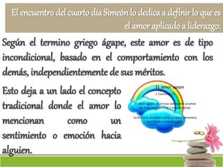El encuentro del cuarto díaSimeón lo dedica a definir lo que es
el amor aplicado a liderazgo:
Según el termino griego ágape, este amor es de tipo
incondicional, basado en el comportamiento con los
demás, independientemente de sus méritos.
Esto deja a un lado el concepto
tradicional donde el amor lo
mencionan como un
sentimiento o emoción hacia
alguien.
 