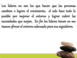 Los lideres no son los que hacen que las personas
cambien o logren el crecimiento, el solo hace todo lo
posible por mejorar el entorno y lograr cubrir las
necesidades que surjan. En fin los lideres tienen en sus
manos ofrecer el entorno adecuado para sus seguidores.
 