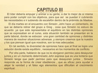 CAPITULO III
El líder debería empujar y animar a su gente, a dar lo mejor de sí misma
para poder cumplir con los objetivos, para que así se puedan ir cubriendo
las necesidades e ir subiendo de escalafón dentro de la pirámide de Maslow.
El día martes en el encuentro con Simeón ,John hace un comentario, de
que se debería retirar del grupo a Greg , cosa que Simeón no estuvo de
acuerdo ,ya que este representaba el equilibrio en las distintas opiniones
que se expresaban en el curso, esta situación también se presentan en la
parte laboral, donde se esbozan una gran cantidad de opiniones y distintas
manera de resolver situaciones adversas ,y siempre creemos que la nuestra
y los que piensan igual que nosotros, son la mas adecuadas.
En tal sentido, la diversidad de opiniones hace que al final se logre una
solución donde exista equilibrio , necesarios en los momentos de conflicto.
Por otra parte, hablaron de que no le otorgaron permiso para desayunar
juntos,y en un momento determinado John expresa que es una tontería que
Simeón tenga que pedir permiso para que desayunen juntos , Simeón
responde es la forma de crear obediencia , que es eficaz para ayudar a
alejar la vanidad y el falso ego elementos que dificultan el crecimiento
espiritual.
 
