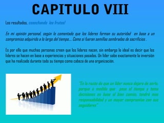 Los resultados, cosechando los frutos!
En mi opinión personal, según lo comentado que los lideres forman su autoridad en base a un
compromiso adquirido a lo largo del tiempo…. Como si fueran semillas sembradas de sacrificios .
Es por ello que muchas personas creen que los lideres nacen, sin embargo lo ideal es decir que los
lideres se hacen en base a experiencias y situaciones pasadas. Un líder sabe exactamente la inversión
que ha realizado durante todo su tiempo como cabeza de una organización.
“Es la razón de que un líder nunca dejara de serlo,
porque a medida que pasa el tiempo y toma
decisiones en base al bien común, tendrá mas
responsabilidad y un mayor compromiso con sus
seguidores”
CAPITULO VIII
 