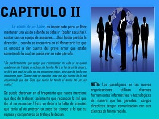 La visión de un Líder, es importante para un líder
mantener una visión a donde se debe ir (poder escuchar),
contar con un equipo de asesores…. Jhon había perdido la
dirección… cuando se encuentra en el Monasterio fue que
se empezó a dar cuenta del grave error que estaba
cometiendo lo cual se puede ver en este párrafo:
“Sé perfectamente que tengo que recomponer mi vida si no quiero
quedarme sin trabajo, e incluso sin familia. Pero si he de serte sincero,
te diré que aquí no sólo no me encuentro mejor, sino que de hecho me
encuentro peor. Cuanto más te escucho, más me doy cuenta de lo mal
encaminado que iba. Creo que nunca he tenido el ánimo tan por los
suelos”
Se puede observar en el fragmento que nunca menciona
que dejo de trabajar, solamente que reconoce lo mal que
iba al no escuchar..! Esto se debe a la falta de atención
que tenia al no prestar un poco de tiempo a lo que su
esposa y compañeros de trabajo le decían.
NOTA: Los paradigmas en las nuevas
organizaciones utilizan diversas
herramientas informativas y tecnológicas
de manera que los gerentes cargos
directivos tengan comunicación con sus
clientes de forma rápida.
CAPITULO II
 