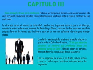 Hace hincapié a lo que es la obediencia, Podemos ver la figura de Simeon como una persona con alto
nivel gerencial, experiencia, estudios y sigue obedeciendo a una figura, esto lo ayuda a mantener su ego
controlado.
Po otro lado surgen el termino de “Autoridad” palabra muy importante sobre lo que es el liderazgo,
durante la lectura colocan dos ejemplos de Martin King y Ghandi, cada uno de ellos aportaron sacrificio
propio a favor de los demás, esto los llevo a estar en un nivel con suficiente liderazgo para manejar
masas.
CAPITULO III
En relación a este capitulo, existe una estrecha relación a
que he leído de Collin Powell sobre… “El dia que dejan las
personas en contarte sus problemas desde ese
momento serás un Líder”. Un líder deber ser servicial,
debe satisfacer las necesidades de sus seguidores.
Con esa capacidad de ayudar a los demás en base al bien
común se podrá lograr suficiente autoridad entre los
seguidores.
 