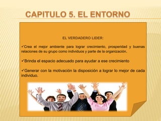 EL VERDADERO LIDER:
Crea el mejor ambiente para lograr crecimiento, prosperidad y buenas
relaciones de su grupo como individuos y parte de la organización.
Brinda el espacio adecuado para ayudar a ese crecimiento
Generar con la motivación la disposición a lograr lo mejor de cada
individuo.
 