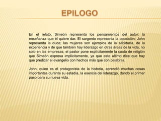 En el relato, Simeón representa los pensamientos del autor: la
enseñanza que él quiere dar. El sargento representa la oposición; John
representa la duda; las mujeres son ejemplos de la sabiduría, de la
experiencia y de que también hay liderazgo en otras áreas de la vida, no
solo en las empresas; el pastor pone explícitamente la cuota de religión
que Simeón expresa implícitamente, ya que este ultimo dice que hay
que predicar el evangelio con hechos más que con palabras.
John, quien es el protagonista de la historia, aprendió muchas cosas
importantes durante su estadía, la esencia del liderazgo, dando el primer
paso para su nueva vida.
 