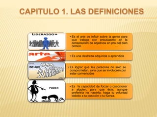• Es el arte de influir sobre la gente para
que trabaje con entusiasmo en la
consecución de objetivos en pro del bien
común.
• Es una destreza adquirida o aprendida
• Es lograr que las personas no sólo se
comprometan, sino que se involucren por
estar convencidos
• Es la capacidad de forzar o coaccionar
a alguien, para que éste, aunque
preferiría no hacerla, haga tu voluntad
debido a tu posición o tu fuerza.
INFLUIR
PODER
 
