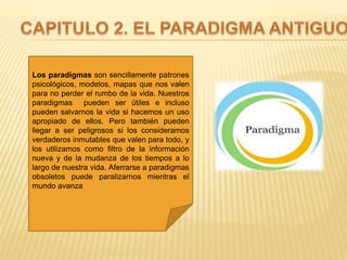 Los paradigmas son sencillamente patrones
psicológicos, modelos, mapas que nos valen
para no perder el rumbo de la vida. Nuestros
paradigmas pueden ser útiles e incluso
pueden salvarnos la vida si hacemos un uso
apropiado de ellos. Pero también pueden
llegar a ser peligrosos si los consideramos
verdaderos inmutables que valen para todo, y
los utilizamos como filtro de la información
nueva y de la mudanza de los tiempos a lo
largo de nuestra vida. Aferrarse a paradigmas
obsoletos puede paralizarnos mientras el
mundo avanza
 
