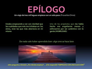 EPÍLOGOUn viaje de tres mil leguas empieza con un solo paso (Proverbio Chino)
Estaba empezando a ver con claridad que
las cualidades que más me irritaban en los
otros, eran las que más aborrecía en mi
mismo
Uno de los propósitos que me había
hecho era engañarme menos y
esforzarme por ser auténtico con la
gente (HUMILDAD)
De nada vale haber aprendido bien algo sino se hace bien
John pregunto a Simeón: ¿Por dónde empiezo? ….él le respondió “EMPIEZAS CON UNA ELECCIÓN”
 