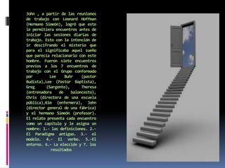John , a partir de las reuniones
de trabajo con Leonard Hoffman
(Hermano Simeón), logró que este
le permitiera encuentros antes de
iniciar las sesiones diarias de
trabajo. Esto con la intención de
ir descifrando el misterio que
para el significaba aquel sueño
que parecía relacionarlo con este
hombre. Fueron siete encuentros
previos a los 7 encuentros de
trabajo con el Grupo conformado
por Lee Buhr (pastor
Budista),Lee (Pastor Baptista),
Greg (Sargento), Theresa
(entrenadora de baloncesto),
Chris (directora de una escuela
pública),Kim (enfermera), John
(director general de una fábrica)
y el hermano Simeón (profesor).
El relato presenta cada encuentro
como un capítulo y le asigna un
nombre: 1.- las definiciones. 2.-
El Paradigma antiguo. 3.- el
modelo. 4.- El verbo. 5.-El
entorno. 6.- La elección y 7. los
resultados
 