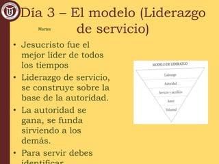 Día 3 – El modelo (Liderazgo
de servicio)
• Jesucristo fue el
mejor líder de todos
los tiempos
• Liderazgo de servicio,
se construye sobre la
base de la autoridad.
• La autoridad se
gana, se funda
sirviendo a los
demás.
• Para servir debes
Martes
 