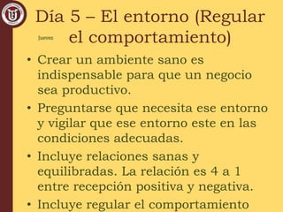 Día 5 – El entorno (Regular
el comportamiento)
• Crear un ambiente sano es
indispensable para que un negocio
sea productivo.
• Preguntarse que necesita ese entorno
y vigilar que ese entorno este en las
condiciones adecuadas.
• Incluye relaciones sanas y
equilibradas. La relación es 4 a 1
entre recepción positiva y negativa.
• Incluye regular el comportamiento
Jueves
 