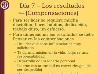 Día 7 – Los resultados
(Compensaciones)
• Para ser líder se requiere mucha
disciplina, hacer hábitos, dedicación,
trabajo duro, un esfuerzo.
• Para dimensionar los resultados se debe
Pensar en las compensaciones
– Un líder que sabe influenciar es muy
solicitado
– Te da una misión en la vida, forjarse una
responsabilidad
– Desarrollo de un Ideario personal
– Liderar con autoridad es correr riesgos (de
ser despedido)
Sábado
 