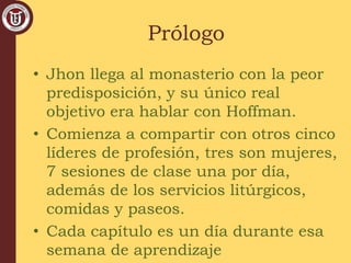 Prólogo
• Jhon llega al monasterio con la peor
predisposición, y su único real
objetivo era hablar con Hoffman.
• Comienza a compartir con otros cinco
líderes de profesión, tres son mujeres,
7 sesiones de clase una por día,
además de los servicios litúrgicos,
comidas y paseos.
• Cada capítulo es un día durante esa
semana de aprendizaje
 