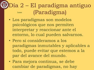 Día 2 – El paradigma antiguo
(Paradigma)
• Los paradigmas son modelos
psicológicos que nos permiten
interpretar y reaccionar ante el
entorno, lo cual pueden salvarnos.
• Pero si consideramos a los
paradigmas inmutables y aplicables a
todo, puede evitar que estemos a la
par del avance del mundo.
• Para mejora continua, se debe
cambiar de paradigmas, no hay
Lunes
 