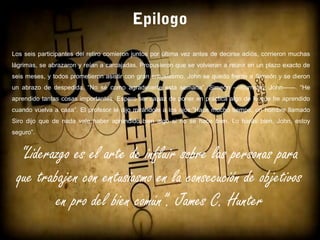 Epilogo
“Liderazgo es el arte de influir sobre las personas para
que trabajen con entusiasmo en la consecución de objetivos
en pro del bien común”. James C. Hunter
Los seis participantes del retiro comieron juntos por última vez antes de decirse adiós, corrieron muchas
lágrimas, se abrazaron y reían a carcajadas. Propusieron que se volvieran a reunir en un plazo exacto de
seis meses, y todos prometieron asistir con gran entusiasmo, John se quedo frente a Simeón y se dieron
un abrazo de despedida, “No sé como agradecerte esta semana”, Simeón —murmuro, John——. “He
aprendido tantas cosas importantes. Espero ser capaz de poner en práctica algo de lo que he aprendido
cuando vuelva a casa”. El profesor le dijo mirándole a los ojos:”Hace mucho tiempo, un hombre llamado
Siro dijo que de nada vale haber aprendido bien algo si no se hace bien. Lo harás bien, John, estoy
seguro”.
 