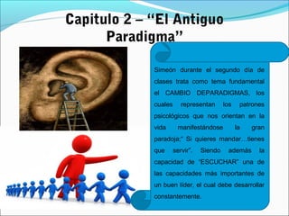 Capitulo 2 – “El Antiguo
Paradigma”
Simeón durante el segundo día de
clases trata como tema fundamental
el CAMBIO DEPARADIGMAS, los
cuales representan los patrones
psicológicos que nos orientan en la
vida manifestándose la gran
paradoja;“ Si quieres mandar…tienes
que servir”. Siendo además la
capacidad de “ESCUCHAR” una de
las capacidades más importantes de
un buen líder, el cual debe desarrollar
constantemente.
 