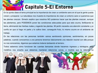 Capitulo 5-El Entorno
En la quinta clase el tema principal es la importancia de crear un ambiente sano en el que la gente pueda
crecer y prosperar. La naturaleza nos muestra la importancia de crear un entorno sano si queremos que
las plantas crezcan. Simeón explico que nosotros NO podemos hacer que las plantas crezcan, aunque
las plantemos, pero PODEMOS poner las condiciones adecuadas para que esto ocurra, fertilizando la
tierra, eliminando las hierbas malas y regando las plantas. Mi jardín necesita una atención constante y yo
confío en que si hago mi parte y lo cultivo bien, conseguiré fruto, lo mismo ocurre en el ambiente de
trabajo.
En las relaciones con las personas también vamos sembrando opiniones, sentimientos, en pocas
palabras, cuando conocemos a una persona tenemos básicamente una relación neutral con ella porque
no nos conocemos, digamos que estamos todavía tanteando el terreno.
Todos sabemos cómo funcionan las cuentas bancarias donde hacemos ingresos y reintegros, esta
metáfora nos enseña que debemos mantener relaciones sanas, a medida que la relación va
desarrollándose, vamos haciendo una serie de movimientos en esas cuentas imaginarias.
 
