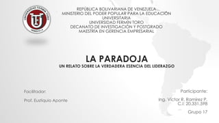 REPÚBLICA BOLIVARIANA DE VENEZUELA
MINISTERIO DEL PODER POPULAR PARA LA EDUCACIÓN
UNIVERSITARIA
UNIVERSIDAD FERMÍN TORO
DECANATO DE INVESTIGACIÓN Y POSTGRADO
MAESTRÍA EN GERENCIA EMPRESARIAL
Participante:
Ing. Víctor R. Ramírez P.
C.I: 20.331.598
Grupo 17
LA PARADOJA
UN RELATO SOBRE LA VERDADERA ESENCIA DEL LIDERAZGO
Facilitador:
Prof. Eustiquio Aponte
 