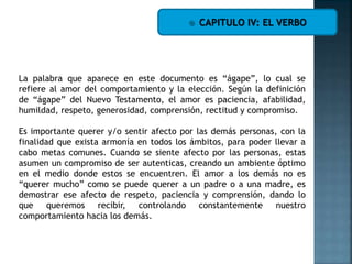  CAPITULO IV: EL VERBO
La palabra que aparece en este documento es “ágape”, lo cual se
refiere al amor del comportamiento y la elección. Según la definición
de “ágape” del Nuevo Testamento, el amor es paciencia, afabilidad,
humildad, respeto, generosidad, comprensión, rectitud y compromiso.
Es importante querer y/o sentir afecto por las demás personas, con la
finalidad que exista armonía en todos los ámbitos, para poder llevar a
cabo metas comunes. Cuando se siente afecto por las personas, estas
asumen un compromiso de ser autenticas, creando un ambiente óptimo
en el medio donde estos se encuentren. El amor a los demás no es
“querer mucho” como se puede querer a un padre o a una madre, es
demostrar ese afecto de respeto, paciencia y comprensión, dando lo
que queremos recibir, controlando constantemente nuestro
comportamiento hacia los demás.
 