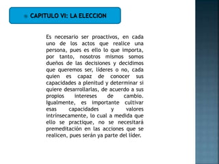  CAPITULO VI: LA ELECCION
Es necesario ser proactivos, en cada
uno de los actos que realice una
persona, pues es ello lo que importa,
por tanto, nosotros mismos somos
dueños de las decisiones y decidimos
que queremos ser, líderes o no, cada
quien es capaz de conocer sus
capacidades a plenitud y determinar si
quiere desarrollarlas, de acuerdo a sus
propios intereses de cambio.
Igualmente, es importante cultivar
esas capacidades y valores
intrínsecamente, lo cual a medida que
ello se practique, no se necesitará
premeditación en las acciones que se
realicen, pues serán ya parte del líder.
 