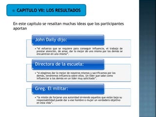  CAPITULO VII: LOS RESULTADOS
En este capitulo se resaltan muchas ideas que los participantes
aportan
• “el esfuerzo que se requiere para conseguir influencia, el trabajo de
prestar atención, de amar, dar lo mejor de uno mismo por los demás se
encuentran en uno mismo”.
John Daily dijo:
• “si elegimos dar lo mejor de nosotros mismos y sacrificamos por los
demás, tendremos influencia sobre ellos. Un líder que sabe como
influenciar a los demás en un líder muy solicitado”.
Directora de la escuela:
• “la misión de forjarse una autoridad sirviendo aquellos que están bajo su
responsabilidad puede dar a ese hombre o mujer un verdadero objetivo
en esta vida”.
Greg. El militar:
 