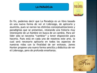 LA PARADOJA
En fin, podemos decir que La Paradoja es un libro basado
en una nueva forma de ver el Liderazgo, de aplicarlo y
asumirlo, pues se narran las distintas conceptualizaciones y
paradigmas que se presentan, relatando una historia muy
interesante de un hombre en busca de un cambio. Para ser
líder sólo se necesita “cambiar” y tener disposición para
hacerlo. Pues está en cada uno de nosotros este arte, lo
cual será necesario aplicarlo en todos los aspectos de
nuestras vidas con la finalidad de ser exitosos. James
Hunter propone una nueva forma sencilla y didáctica de ver
el Liderazgo, pero de profunda enseñanza.
 