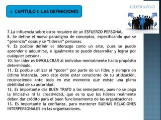  CAPITULO I: LAS DEFINICIONES
7.La influencia sobre otros requiere de un ESFUERZO PERSONAL.
8. Se define el nuevo paradigma de conceptos, especificando que se
“gerencia” cosas y se “lideran” personas.
9. Es posible definir el liderazgo como un arte, pues se puede
aprender o adquirirse, e igualmente se puede desarrollar y lograr por
cualquier persona.
10. Ser líder es INVOLUCRAR al individuo mentalmente hacia propósito
determinado.
11. Es posible utilizar el “poder” por parte de un líder, y siempre en
última instancia, pero este debe estar consciente de su utilización,
reconociendo ante todo en ese momento que existe una plena
debilidad de su autoridad.
12. Es importante dar BUEN TRATO a los semejantes, pues no se paga
la iniciativa ni la creatividad, que es lo que los líderes realmente
deben dar crédito para el buen funcionamiento de las organizaciones.
13. Es importante la confianza, para mantener BUENAS RELACIONES
INTERPERSONALES en las organizaciones.
 