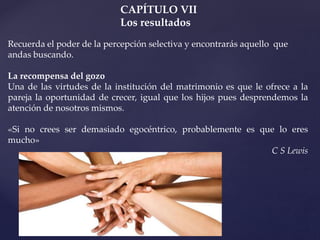 CAPÍTULO VII
Los resultados
Recuerda el poder de la percepción selectiva y encontrarás aquello que
andas buscando.
La recompensa del gozo
Una de las virtudes de la institución del matrimonio es que le ofrece a la
pareja la oportunidad de crecer, igual que los hijos pues desprendemos la
atención de nosotros mismos.
«Si no crees ser demasiado egocéntrico, probablemente es que lo eres
mucho»
C S Lewis
 